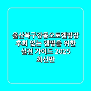 울산북구강동오토캠핑장, 후회 없는 캠핑을 위한 실전 가이드 (2025 최신판)