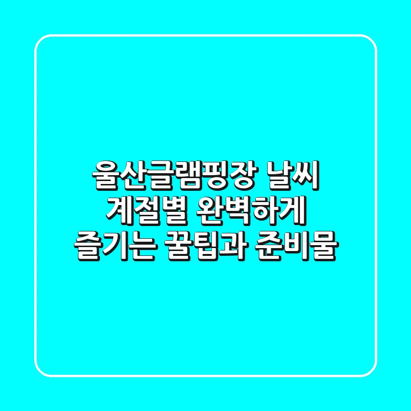 울산글램핑장 날씨? 계절별 완벽하게 즐기는 꿀팁과 준비물